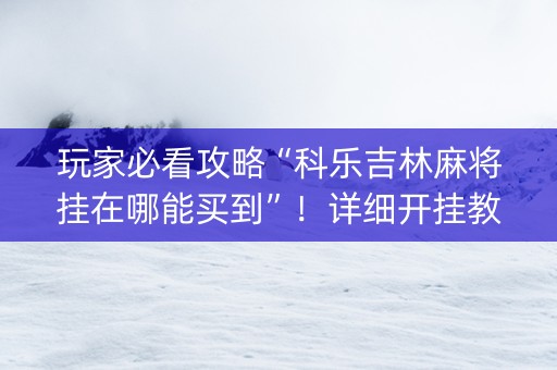 玩家必看攻略“科乐吉林麻将挂在哪能买到”！详细开挂教程（确实真的有挂)-知乎