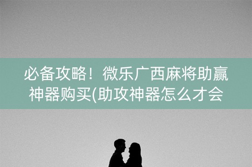 必备攻略！微乐广西麻将助赢神器购买(助攻神器怎么才会赢)