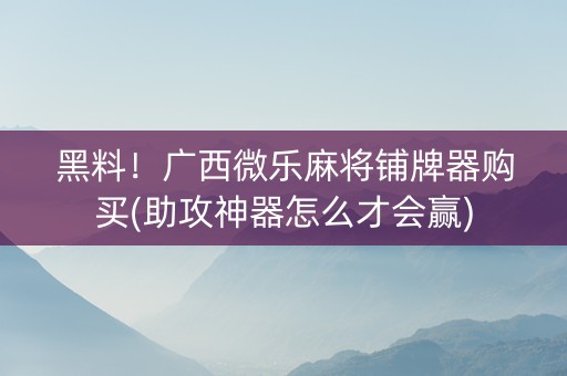 黑料！广西微乐麻将铺牌器购买(助攻神器怎么才会赢)