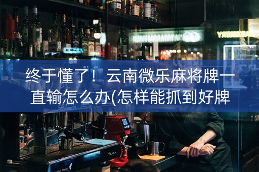 终于懂了！云南微乐麻将牌一直输怎么办(怎样能抓到好牌)