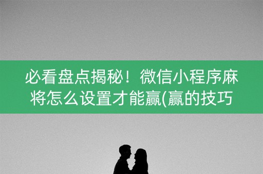 必看盘点揭秘！微信小程序麻将怎么设置才能赢(赢的技巧提高胜率)