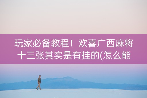 玩家必备教程！欢喜广西麻将十三张其实是有挂的(怎么能拿好牌)