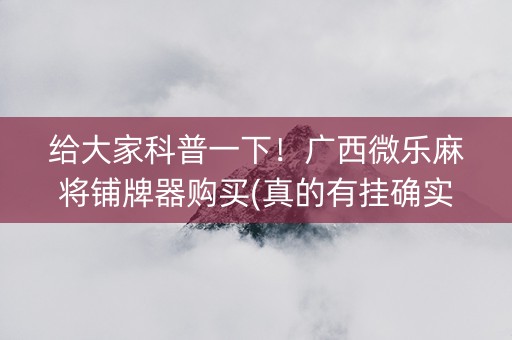 给大家科普一下！广西微乐麻将铺牌器购买(真的有挂确实有挂)