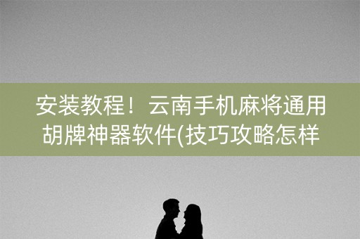 安装教程！云南手机麻将通用胡牌神器软件(技巧攻略怎样拿好牌)