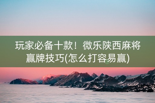 玩家必备十款！微乐陕西麻将赢牌技巧(怎么打容易赢)