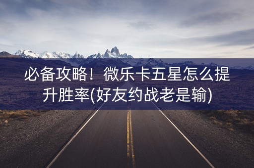 必备攻略！微乐卡五星怎么提升胜率(好友约战老是输)