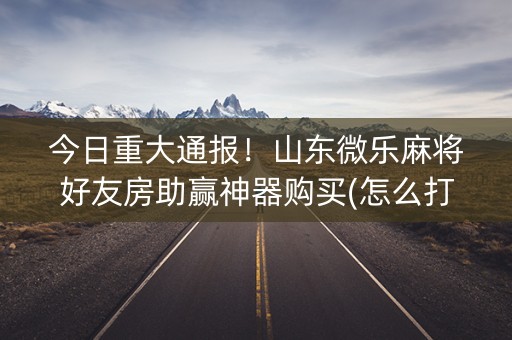 今日重大通报！山东微乐麻将好友房助赢神器购买(怎么打才会赢)