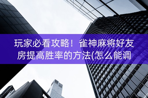 玩家必看攻略！雀神麻将好友房提高胜率的方法(怎么能调好牌)