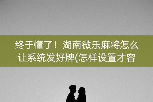 终于懂了！湖南微乐麻将怎么让系统发好牌(怎样设置才容易赢)
