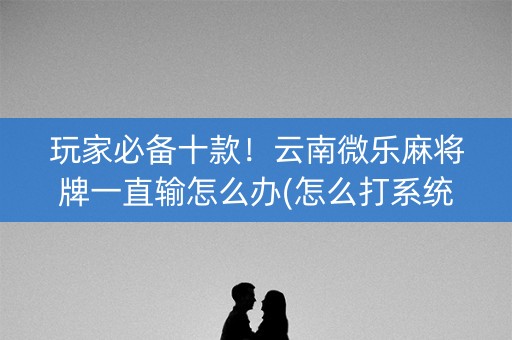 玩家必备十款！云南微乐麻将牌一直输怎么办(怎么打系统才能给好牌)