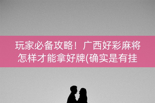 玩家必备攻略！广西好彩麻将怎样才能拿好牌(确实是有挂)
