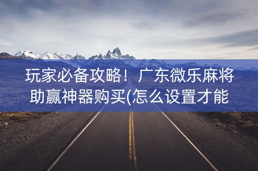 玩家必备攻略！广东微乐麻将助赢神器购买(怎么设置才能赢)