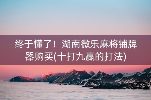 终于懂了！湖南微乐麻将铺牌器购买(十打九赢的打法)