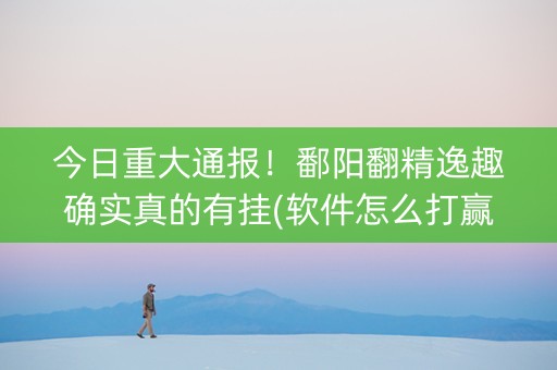今日重大通报！鄱阳翻精逸趣确实真的有挂(软件怎么打赢)