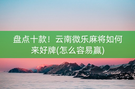盘点十款！云南微乐麻将如何来好牌(怎么容易赢)