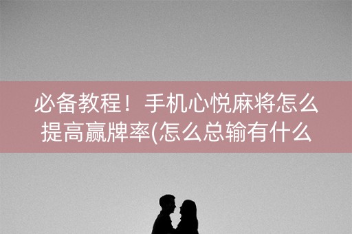 必备教程！手机心悦麻将怎么提高赢牌率(怎么总输有什么猫腻)