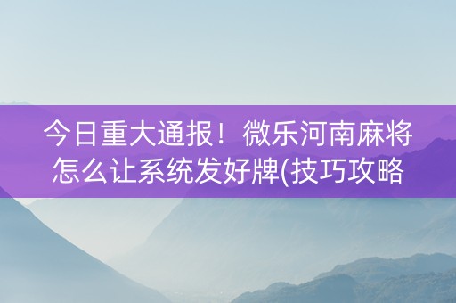 今日重大通报！微乐河南麻将怎么让系统发好牌(技巧攻略怎样拿好牌)
