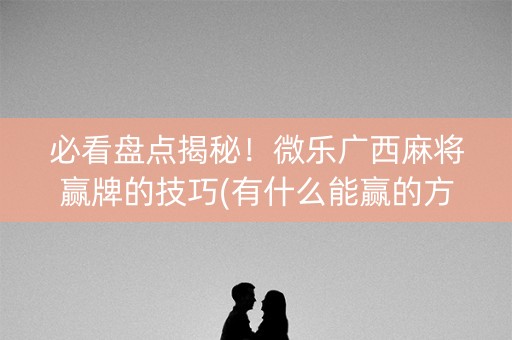 必看盘点揭秘！微乐广西麻将赢牌的技巧(有什么能赢的方法)