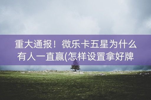 重大通报！微乐卡五星为什么有人一直赢(怎样设置拿好牌)