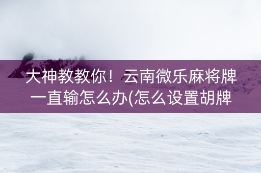 大神教教你！云南微乐麻将牌一直输怎么办(怎么设置胡牌)