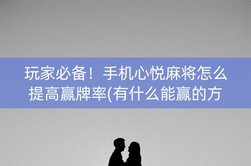 玩家必备！手机心悦麻将怎么提高赢牌率(有什么能赢的方法)