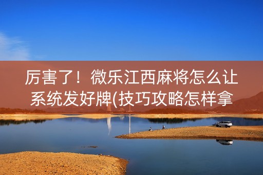 厉害了！微乐江西麻将怎么让系统发好牌(技巧攻略怎样拿好牌)