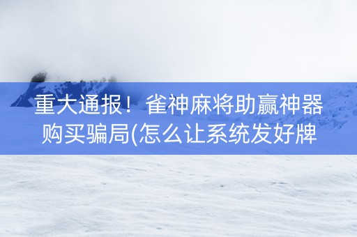 重大通报！雀神麻将助赢神器购买骗局(怎么让系统发好牌)