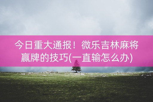 今日重大通报！微乐吉林麻将赢牌的技巧(一直输怎么办)