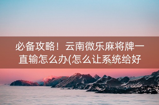 必备攻略！云南微乐麻将牌一直输怎么办(怎么让系统给好牌)