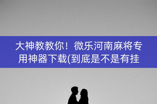 大神教教你！微乐河南麻将专用神器下载(到底是不是有挂)
