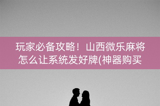 玩家必备攻略！山西微乐麻将怎么让系统发好牌(神器购买好牌规律)