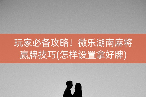 玩家必备攻略！微乐湖南麻将赢牌技巧(怎样设置拿好牌)