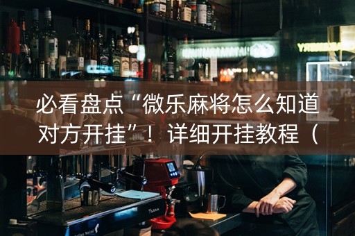 必看盘点“微乐麻将怎么知道对方开挂”！详细开挂教程（确实真的有挂)-知乎