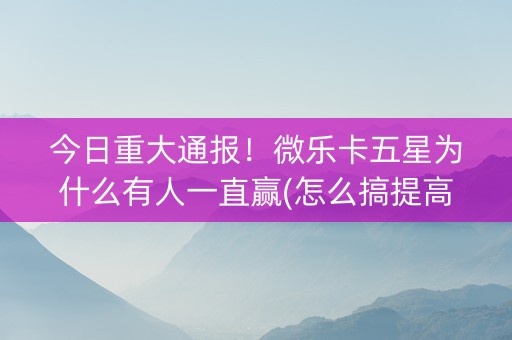 今日重大通报！微乐卡五星为什么有人一直赢(怎么搞提高胜率)