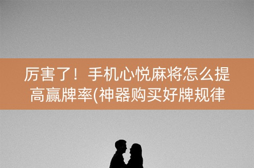 厉害了！手机心悦麻将怎么提高赢牌率(神器购买好牌规律)