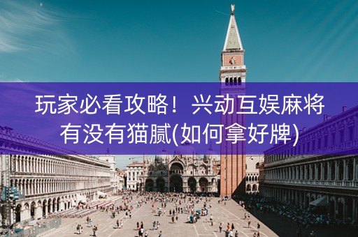 玩家必看攻略！兴动互娱麻将有没有猫腻(如何拿好牌)