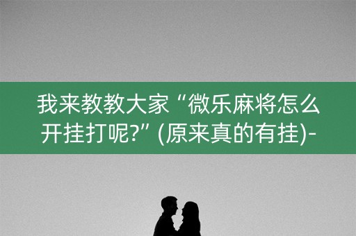 我来教教大家“微乐麻将怎么开挂打呢?”(原来真的有挂)-知乎