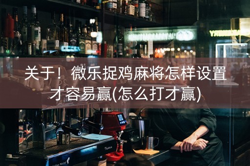 关于！微乐捉鸡麻将怎样设置才容易赢(怎么打才赢)