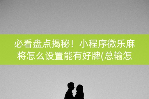 必看盘点揭秘！小程序微乐麻将怎么设置能有好牌(总输怎么回事)