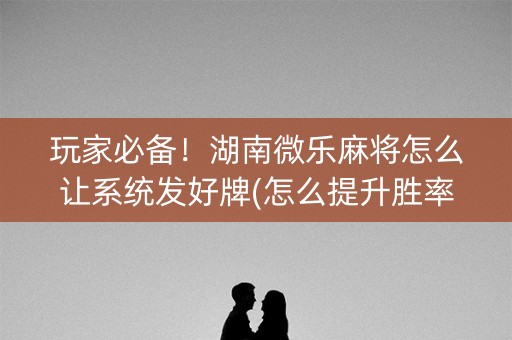 玩家必备！湖南微乐麻将怎么让系统发好牌(怎么提升胜率)