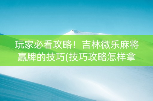 玩家必看攻略！吉林微乐麻将赢牌的技巧(技巧攻略怎样拿好牌)