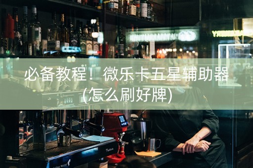 必备教程！微乐卡五星辅助器(怎么刷好牌)