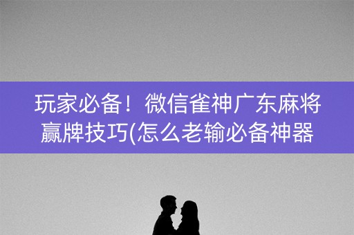 玩家必备！微信雀神广东麻将赢牌技巧(怎么老输必备神器)