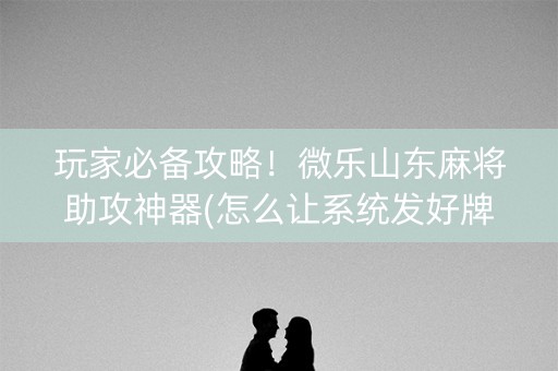 玩家必备攻略！微乐山东麻将助攻神器(怎么让系统发好牌)