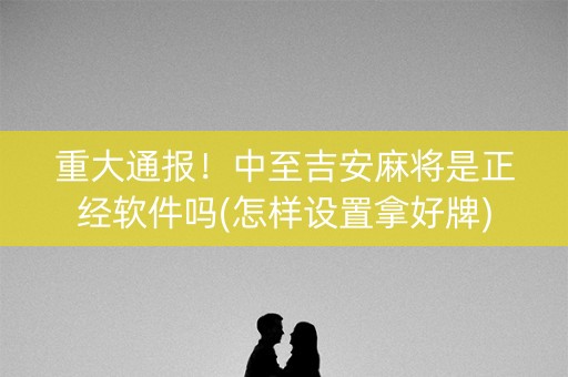 重大通报！中至吉安麻将是正经软件吗(怎样设置拿好牌)