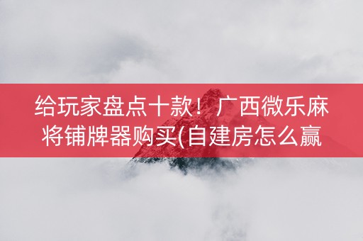 给玩家盘点十款！广西微乐麻将铺牌器购买(自建房怎么赢)