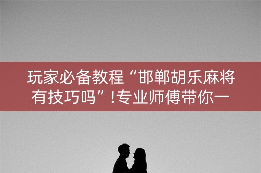 玩家必备教程“邯郸胡乐麻将有技巧吗”!专业师傅带你一起了解（详细教程）-知乎