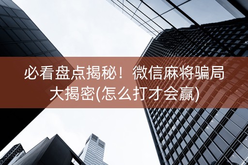 必看盘点揭秘！微信麻将骗局大揭密(怎么打才会赢)
