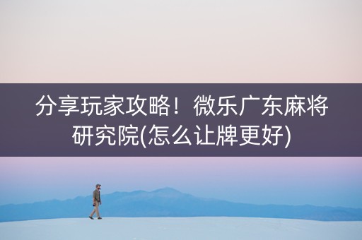 分享玩家攻略！微乐广东麻将研究院(怎么让牌更好)