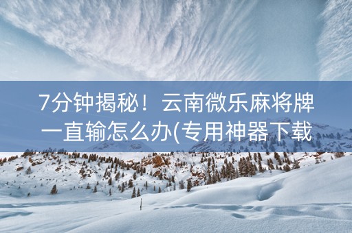 7分钟揭秘！云南微乐麻将牌一直输怎么办(专用神器下载)